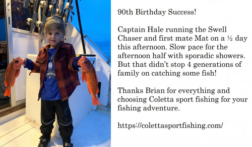 90th Birthday Success!

Captain Hale running the Swell Chaser and first mate Mat on a ½ day this afternoon. Slow pace for the afternoon half with sporadic showers. But that didn’t stop 4 generations of family on catching some fish!

Thanks Brian for everything and choosing Coletta sport fishing for your fishing adventure. For more information visit our website, https://colettasportfishing.com/ and also visit our facebook page,https://www.facebook.com/colettasportfishing