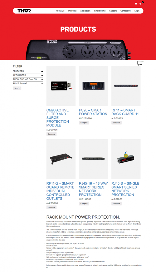 When rack mount surge protectors are involved space is generally a premium. The Smart Rack Guard series have adjustable sliding brackets and is compact and neat without the bulk. Incorporating industry leading spike/surge protection as well as Thor’s SmartBrain filtering technology.

Thor Technologies is 100% Australian and proud of it. Even today the hardwired range is still manufactured 100% locally.Thor Technologies designs and produces products for our own ‘backyard’ so you can be assured that when we make a promise we stand by it.Being local we intend to only ever guarantee to offer products that do what we say they do.The Surge Shield range brought power protection which had not changed much since the early 80’s, into the new millennium. Digital technology has evolved and is far more sensitive to power disturbances. This makes clean power an essential requirement where home theatre, computers or processor controlled systems are being used.
#thortechnologies #Bestpowerfilter #Lightningprotection #Monsterpowerboard #Mainspowerfilter #Belkinpowerboard #Mainspowerprotector #Powerprotection #Audiopowerconditioner #Rackmountpowerboard #Smartpower

Web:- https://www.thortechnologies.com.au/product-category/rack/