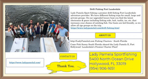 Lady Pamela Sport fishing a premier drift fishing Fort Lauderdale adventure provider. We have different fishing trips for small, large and private groups. On our upgraded luxury boat you find the latest electronics & gears including fishing rods, bait, tackle, ice, etc. that increases your chance of catching fish. Our boats are kid friendly, so we allow all age groups on the trip.
https://www.ladypamela2.com/drift-fishing.html